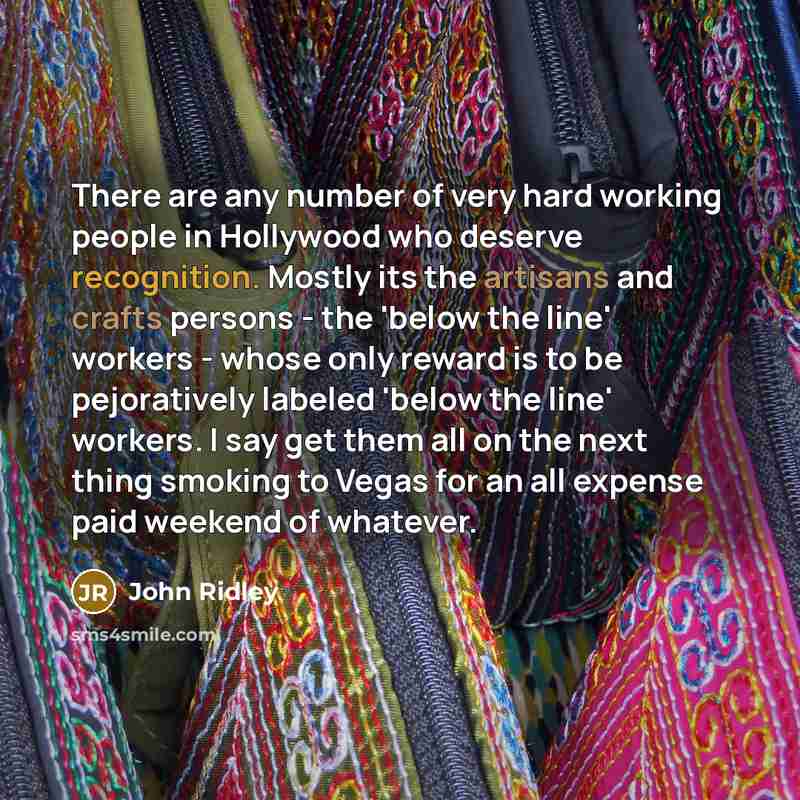 “There are any number of very hard working people in Hollywood who deserve recognition. Mostly its the artisans and crafts persons - the 'below the line' workers - whose only reward is to be pejoratively labeled 'below the line' workers. I say get them all on the next thing smoking to Vegas for an…” quote by John Ridley