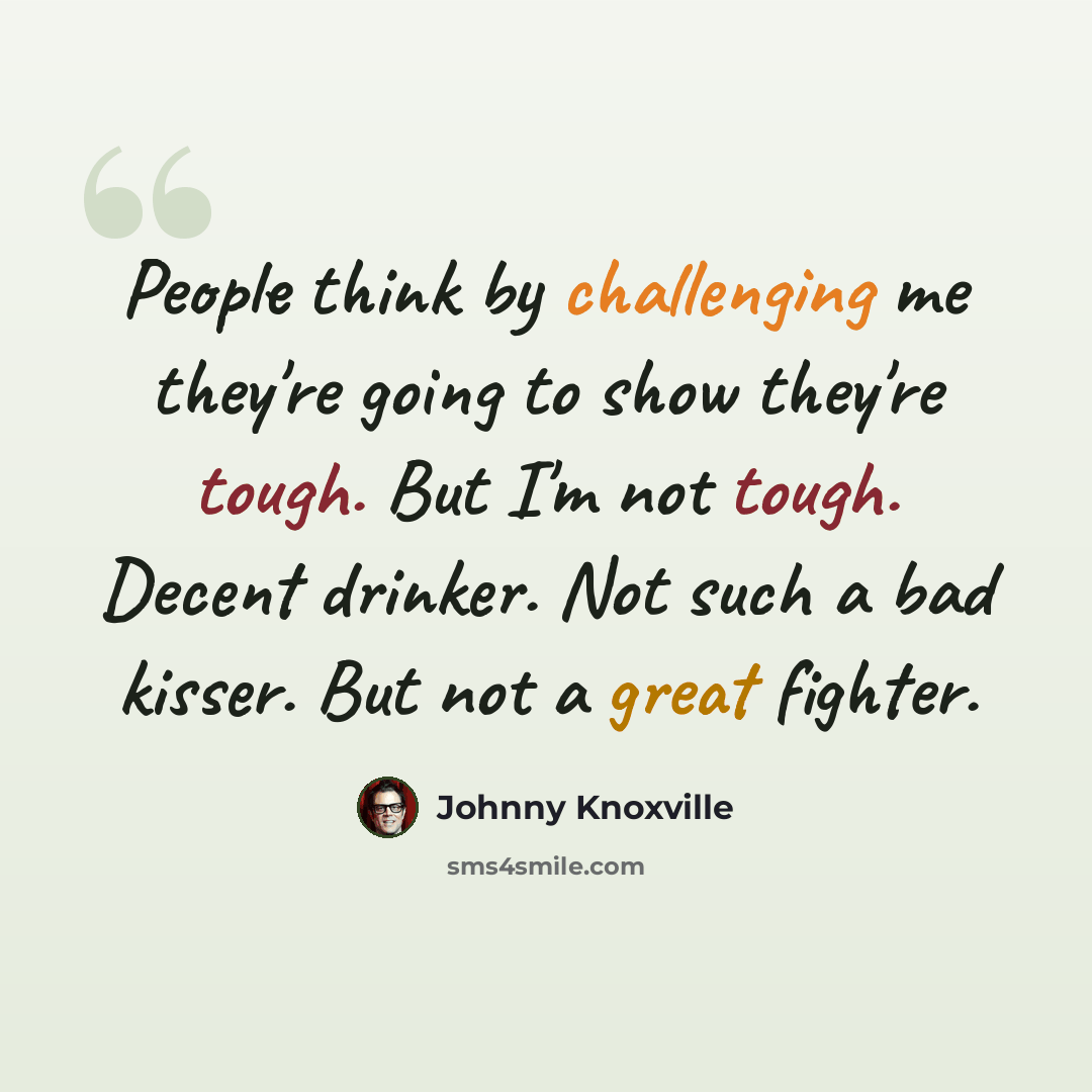 “People think by challenging me they're going to show they're tough. But I'm not tough. Decent drinker. Not such a bad kisser. But not a great fighter.” quote by Johnny Knoxville