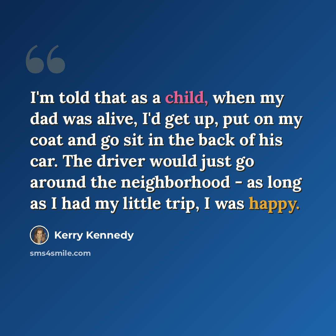 “I'm told that as a child, when my dad was alive, I'd get up, put on my coat and go sit in the back of his car. The driver would just go around the neighborhood - as long as I had my little trip, I was happy.” quote by Kerry Kennedy