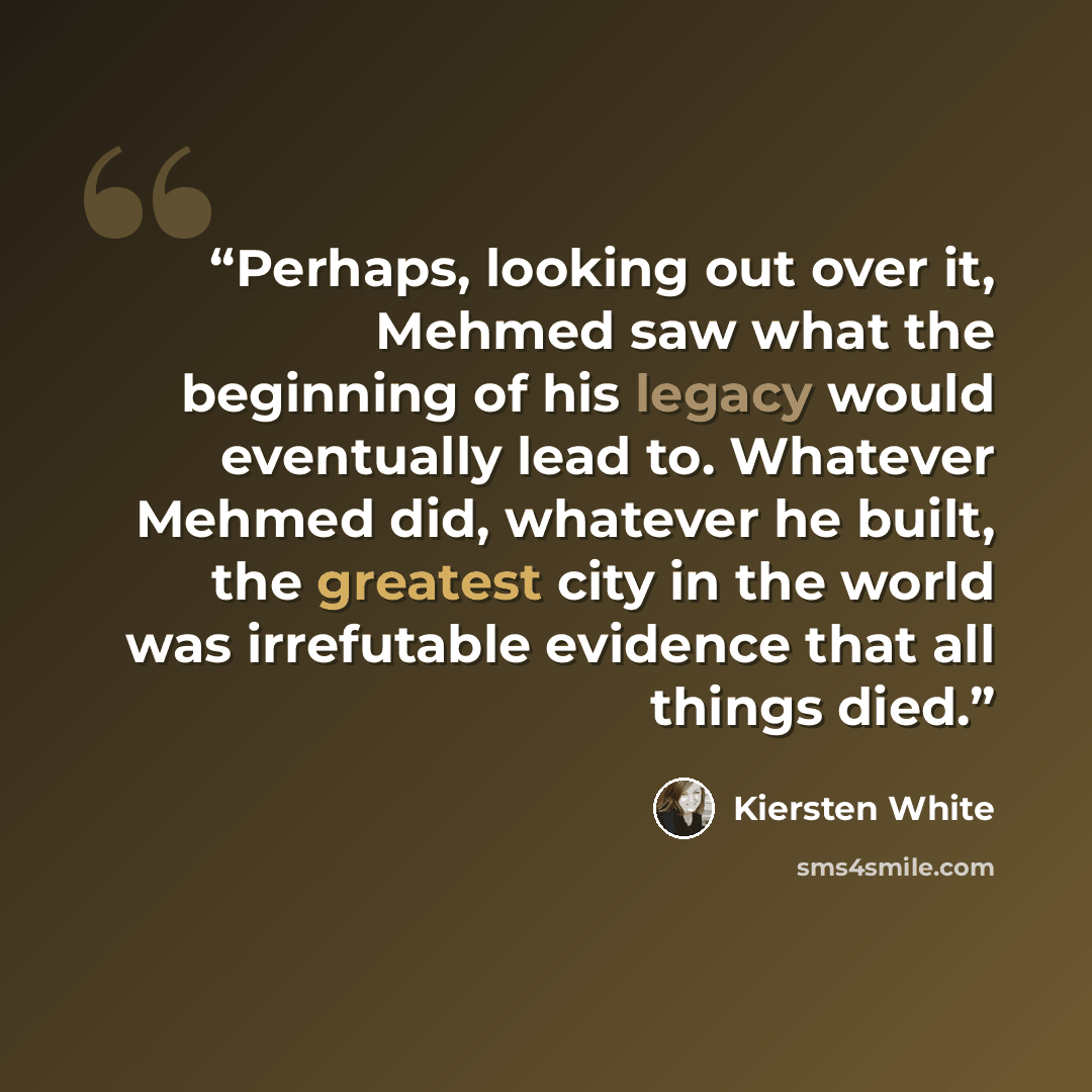 “Perhaps, looking out over it, Mehmed saw what the beginning of his legacy would eventually lead to. Whatever Mehmed did, whatever he built, the greatest city in the world was irrefutable evidence that all things died.” quote by Kiersten White