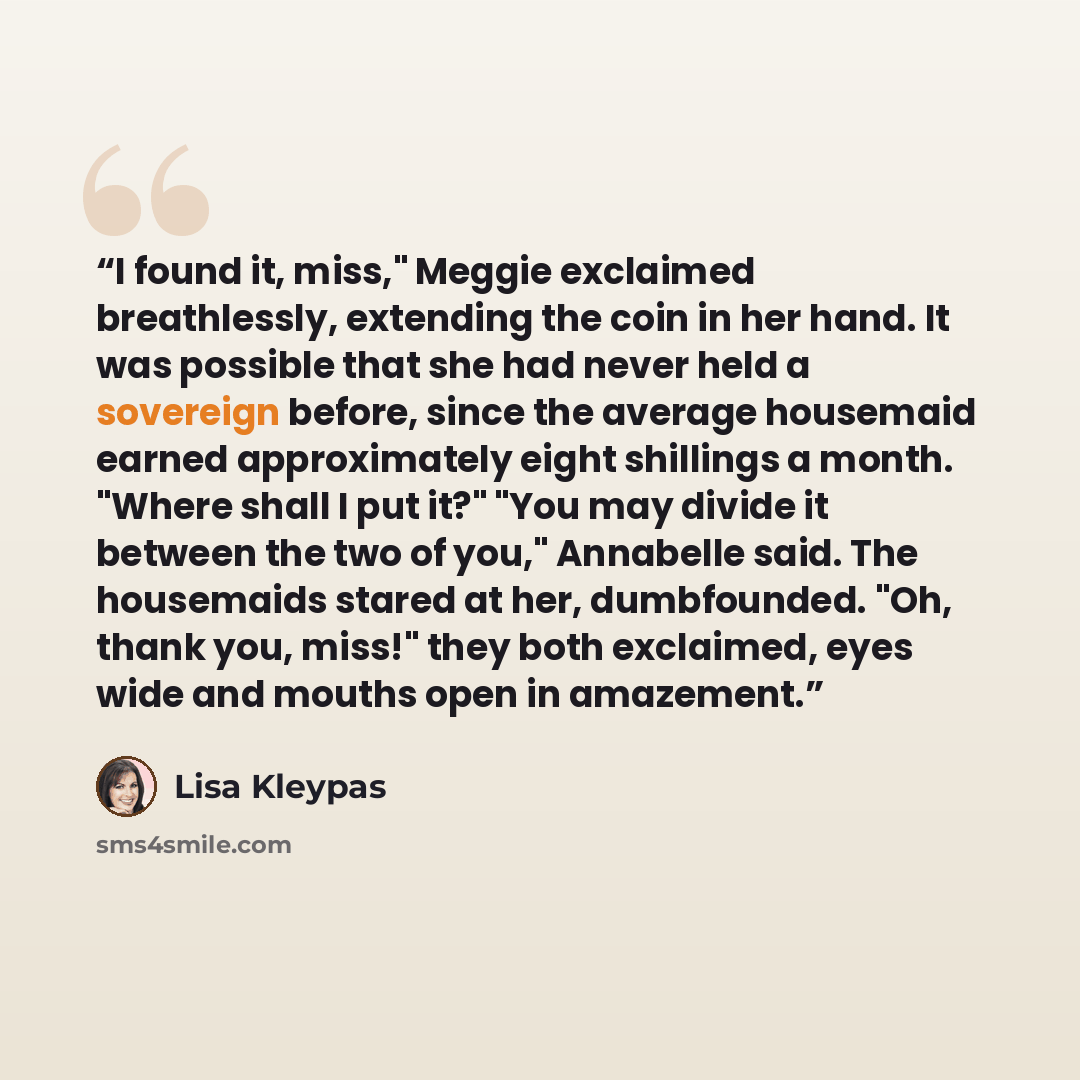“I found it, miss," Meggie exclaimed breathlessly, extending the coin in her hand. It was possible that she had never held a sovereign before, since the average housemaid earned approximately eight shillings a month. "Where shall I put it?" "You may divide it between the two of you," Annabelle…” quote by Lisa Kleypas