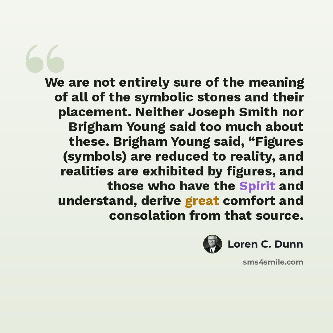 “We are not entirely sure of the meaning of all of the symbolic stones and their placement. Neither Joseph Smith nor Brigham Young said too much about these. Brigham Young said, “Figures (symbols) are reduced to reality, and realities are exhibited by figures, and those who have the Spirit and…” quote by Loren C. Dunn