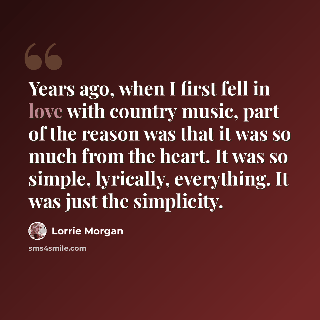“Years ago, when I first fell in love with country music, part of the reason was that it was so much from the heart. It was so simple, lyrically, everything. It was just the simplicity.” quote by Lorrie Morgan
