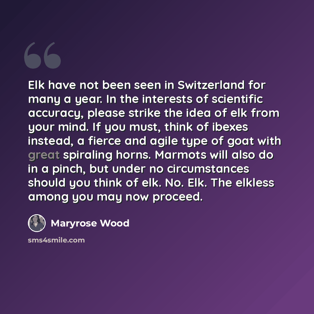 “Elk have not been seen in Switzerland for many a year. In the interests of scientific accuracy, please strike the idea of elk from your mind. If you must, think of ibexes instead, a fierce and agile type of goat with great spiraling horns. Marmots will also do in a pinch, but under no…” quote by Maryrose Wood