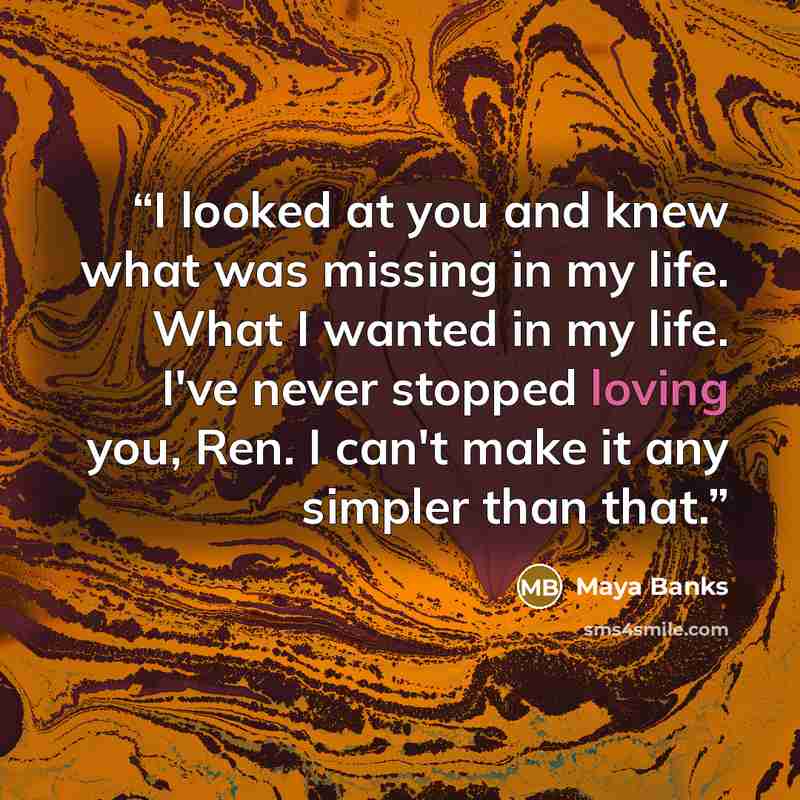 “I looked at you and knew what was missing in my life. What I wanted in my life. I've never stopped loving you, Ren. I can't make it any simpler than that.” quote by Maya Banks
