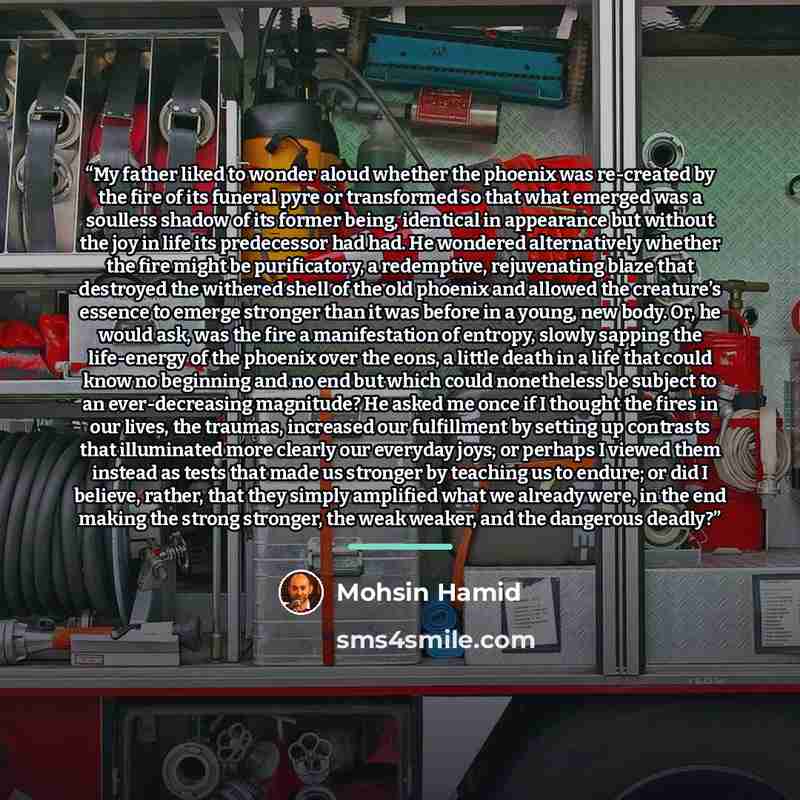 “My father liked to wonder aloud whether the phoenix was re-created by the fire of its funeral pyre or transformed so that what emerged was a soulless shadow of its former being, identical in appearance but without the joy in life its predecessor had had. He wondered alternatively whether the fire…” quote by Mohsin Hamid
