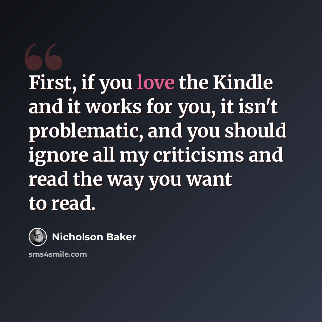 “First, if you love the Kindle and it works for you, it isn't problematic, and you should ignore all my criticisms and read the way you want to read.” quote by Nicholson Baker