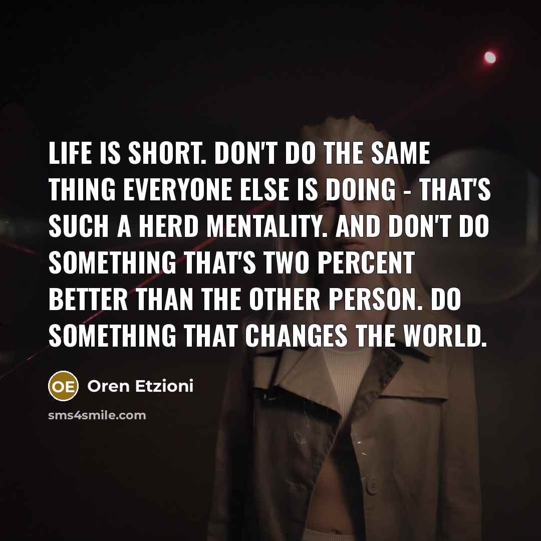 “Life is short. Don't do the same thing everyone else is doing - that's such a herd mentality. And don't do something that's two percent better than the other person. Do something that changes the world.” quote by Oren Etzioni