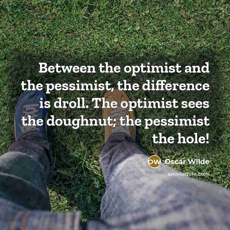 “Between the optimist and the pessimist, the difference is droll. The optimist sees the doughnut; the pessimist the hole!” quote by Oscar Wilde