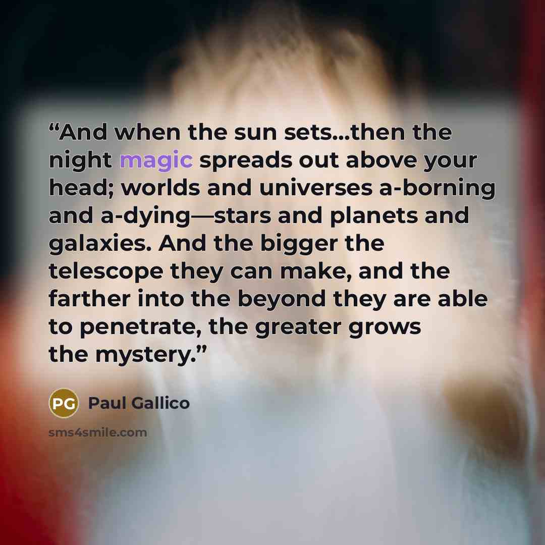 “And when the sun sets...then the night magic spreads out above your head; worlds and universes a-borning and a-dying—stars and planets and galaxies. And the bigger the telescope they can make, and the farther into the beyond they are able to penetrate, the greater grows the mystery.” quote by Paul Gallico