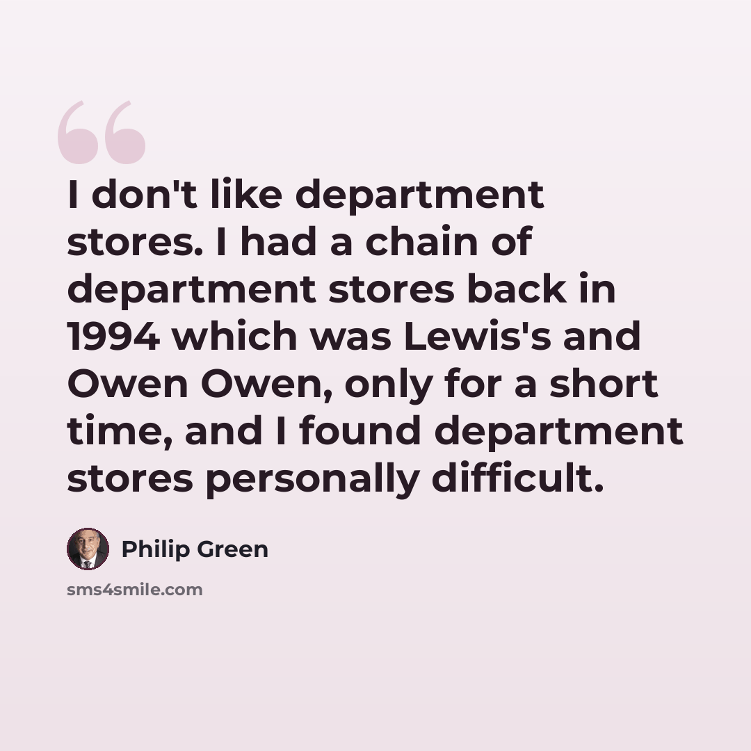 “I don't like department stores. I had a chain of department stores back in 1994 which was Lewis's and Owen Owen, only for a short time, and I found department stores personally difficult.” quote by Philip Green