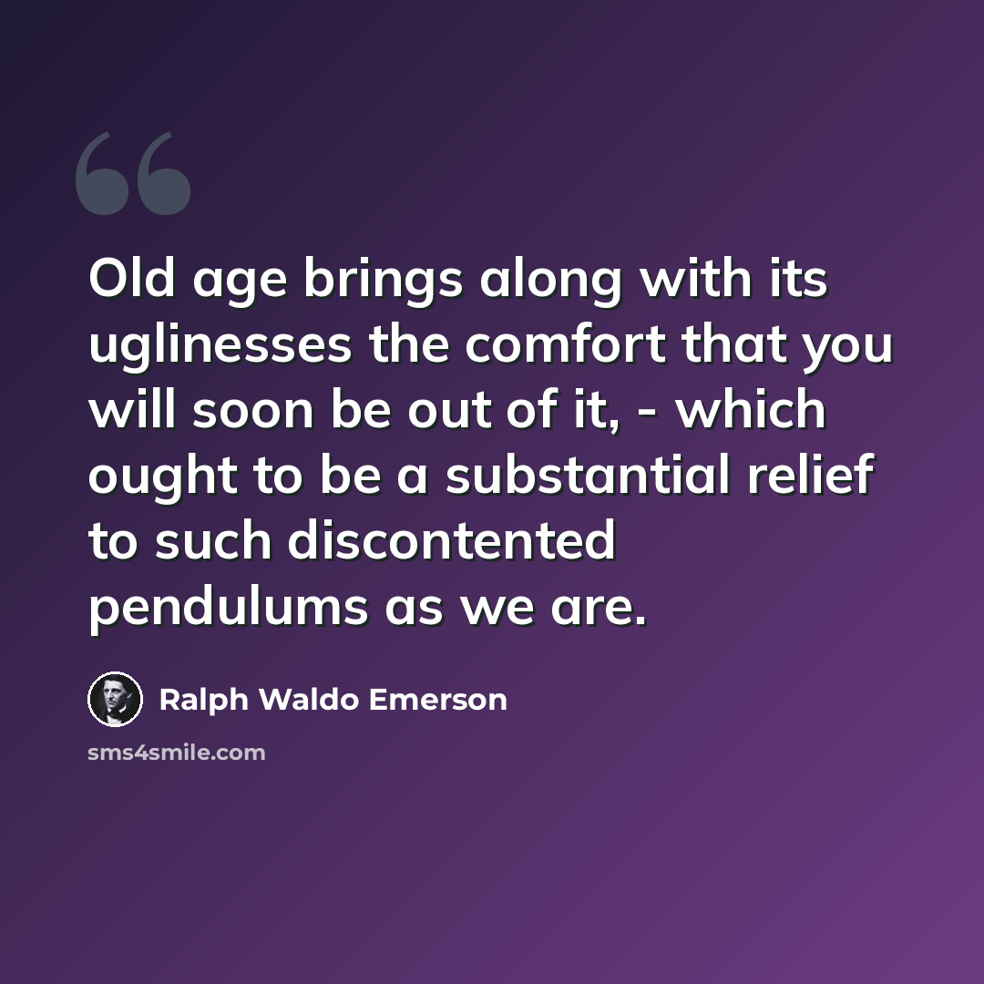 “Old age brings along with its uglinesses the comfort that you will soon be out of it, - which ought to be a substantial relief to such discontented pendulums as we are.” quote by Ralph Waldo Emerson
