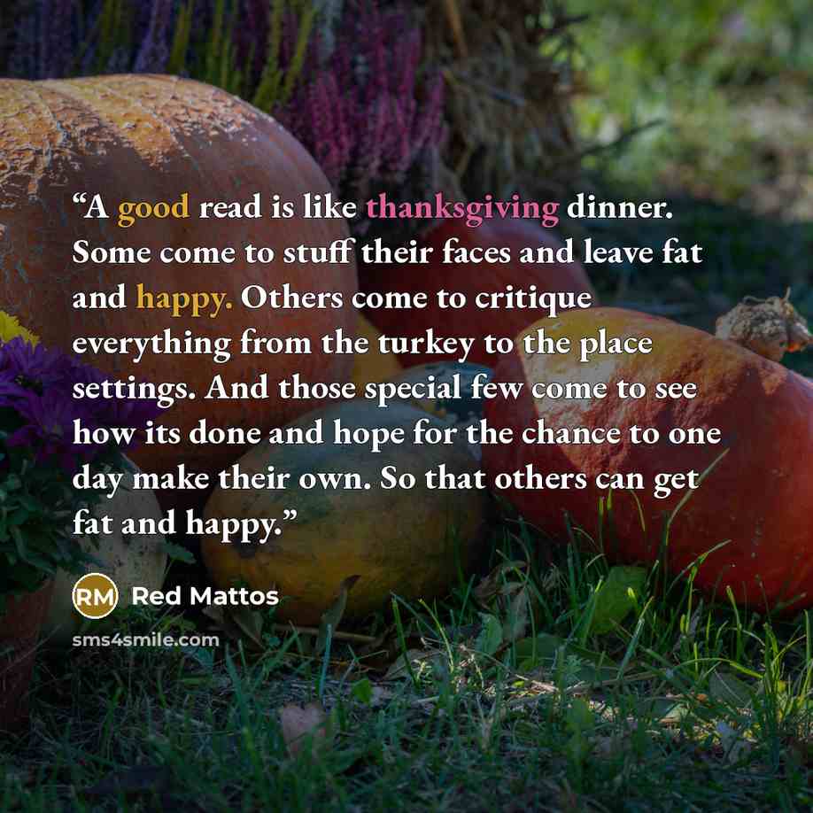 “A good read is like thanksgiving dinner. Some come to stuff their faces and leave fat and happy. Others come to critique everything from the turkey to the place settings. And those special few come to see how its done and hope for the chance to one day make their own. So that others can get fat…” quote by Red Mattos