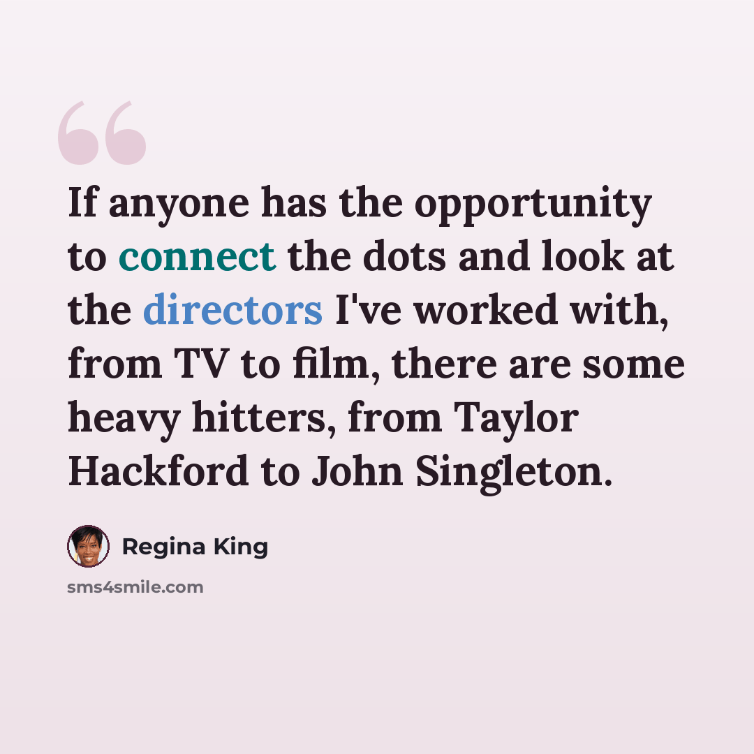 “If anyone has the opportunity to connect the dots and look at the directors I've worked with, from TV to film, there are some heavy hitters, from Taylor Hackford to John Singleton.” quote by Regina King