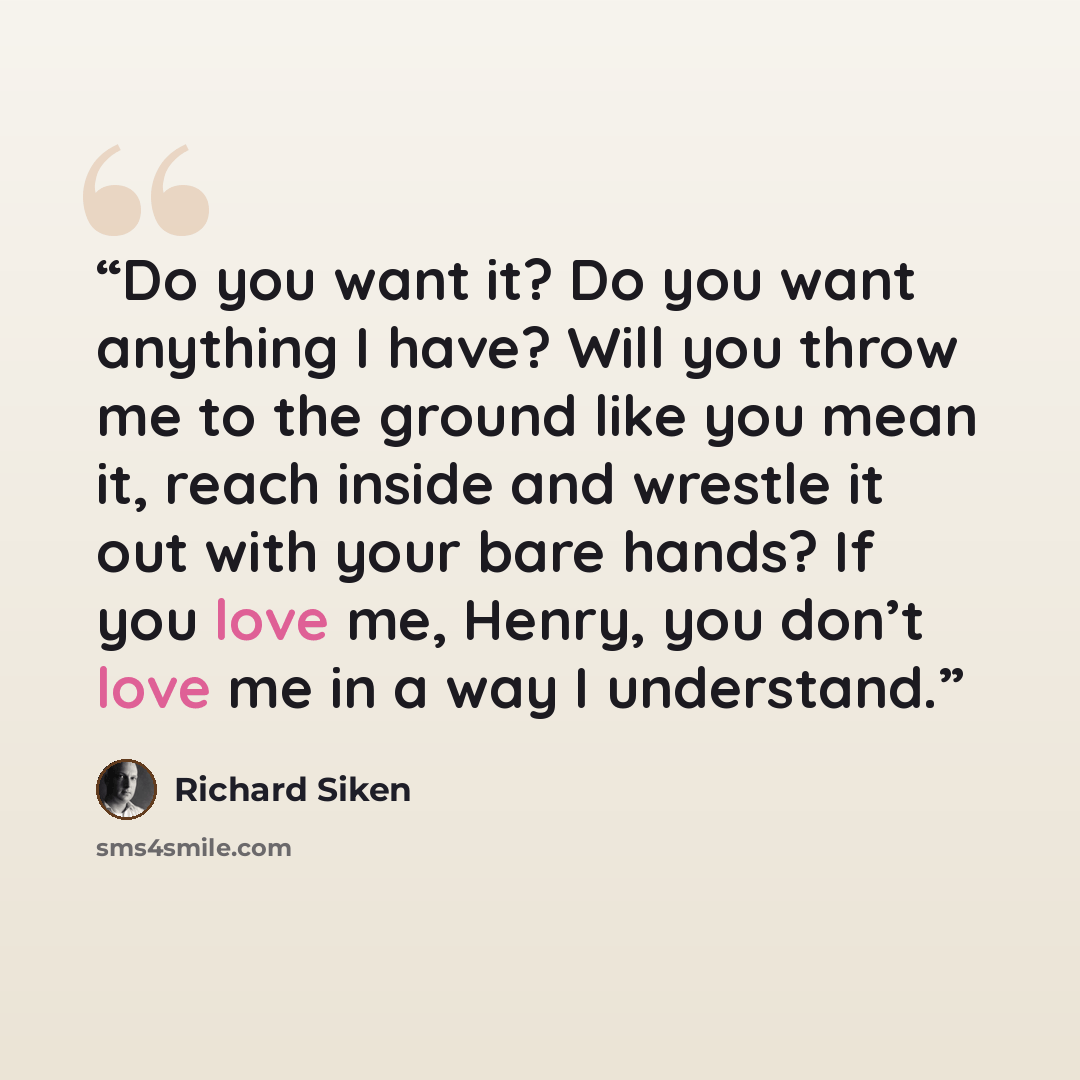 “Do you want it? Do you want anything I have? Will you throw me to the ground like you mean it, reach inside and wrestle it out with your bare hands? If you love me, Henry, you don’t love me in a way I understand.” quote by Richard Siken