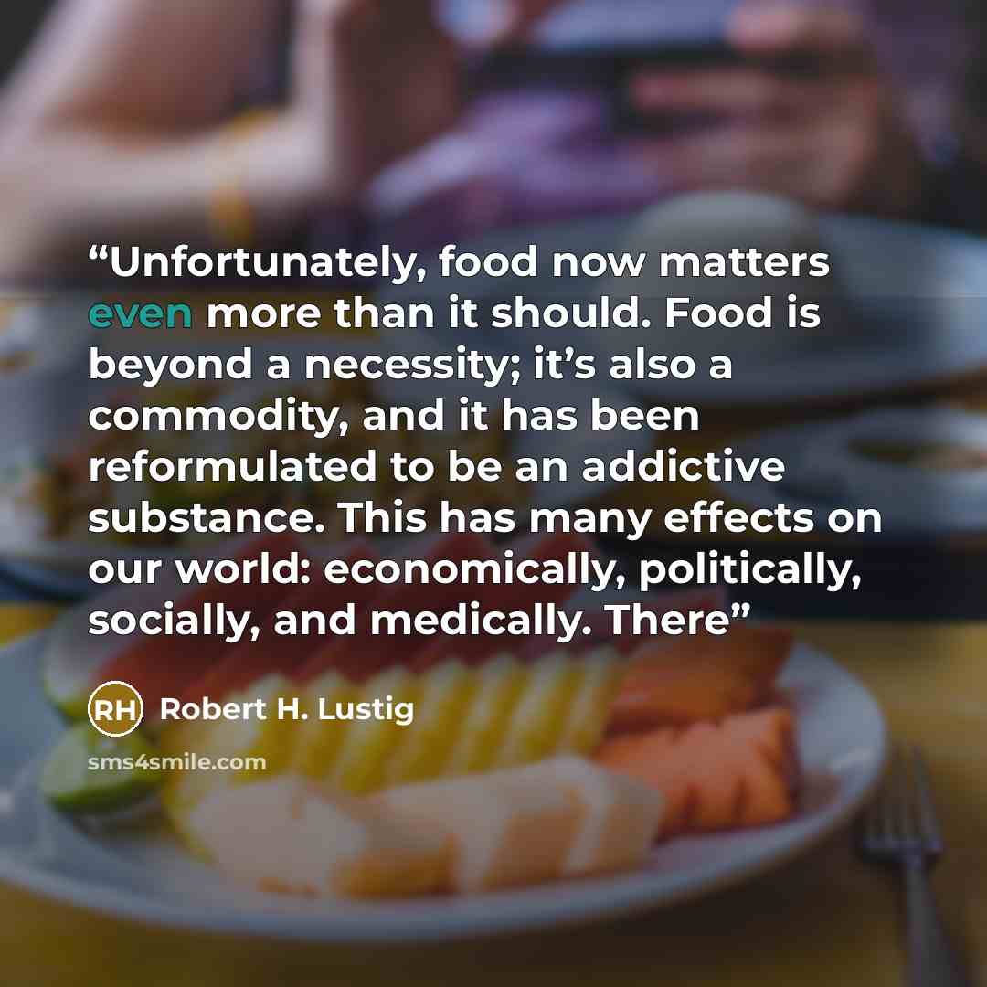 “Unfortunately, food now matters even more than it should. Food is beyond a necessity; it’s also a commodity, and it has been reformulated to be an addictive substance. This has many effects on our world: economically, politically, socially, and medically. There” quote by Robert H. Lustig