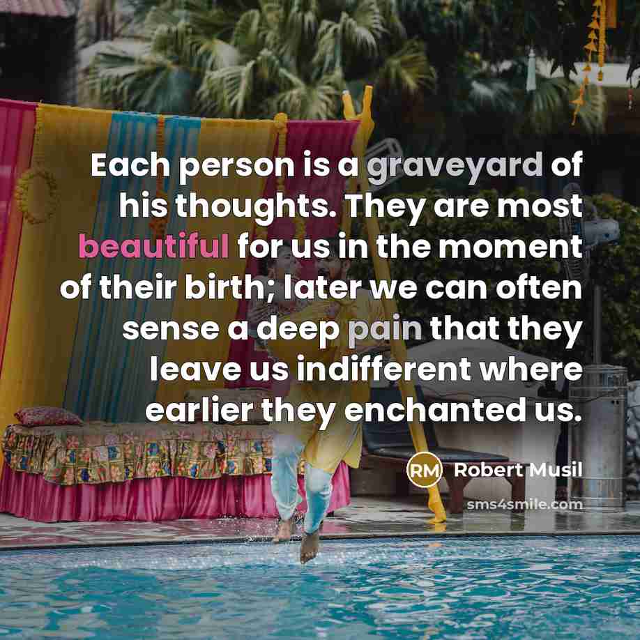 “Each person is a graveyard of his thoughts. They are most beautiful for us in the moment of their birth; later we can often sense a deep pain that they leave us indifferent where earlier they enchanted us.” quote by Robert Musil