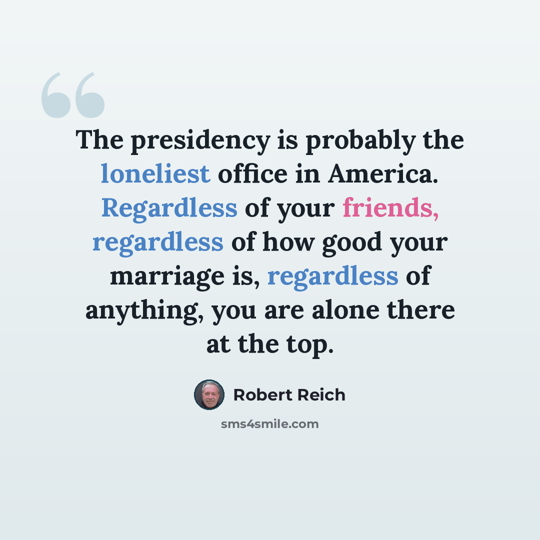 “The presidency is probably the loneliest office in America. Regardless of your friends, regardless of how good your marriage is, regardless of anything, you are alone there at the top.” quote by Robert Reich
