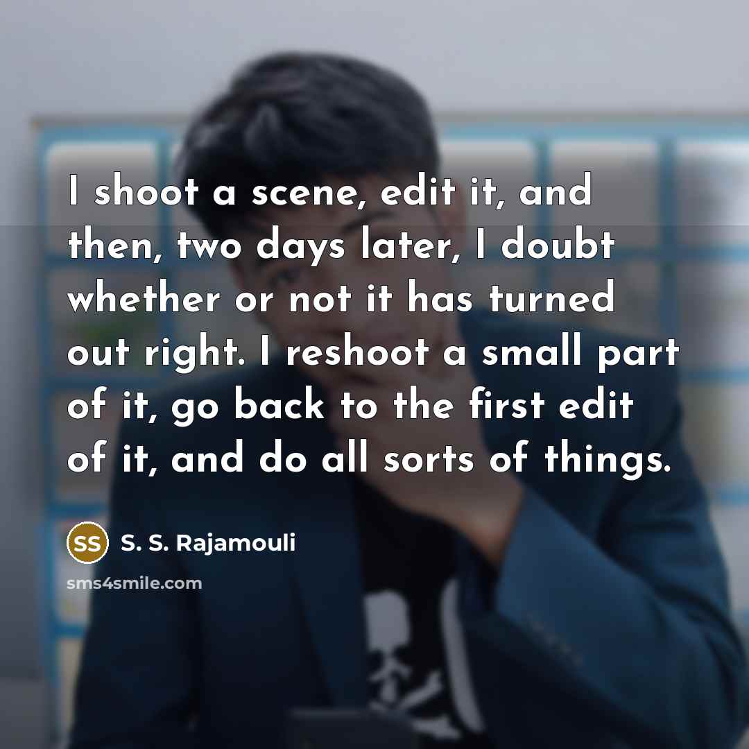 “I shoot a scene, edit it, and then, two days later, I doubt whether or not it has turned out right. I reshoot a small part of it, go back to the first edit of it, and do all sorts of things.” quote by S. S. Rajamouli