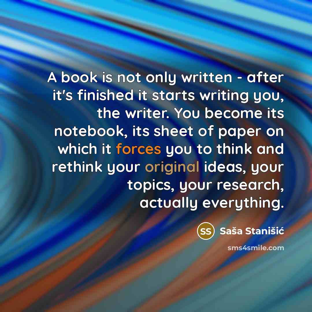 “A book is not only written - after it's finished it starts writing you, the writer. You become its notebook, its sheet of paper on which it forces you to think and rethink your original ideas, your topics, your research, actually everything.” quote by Sasa Stanisic