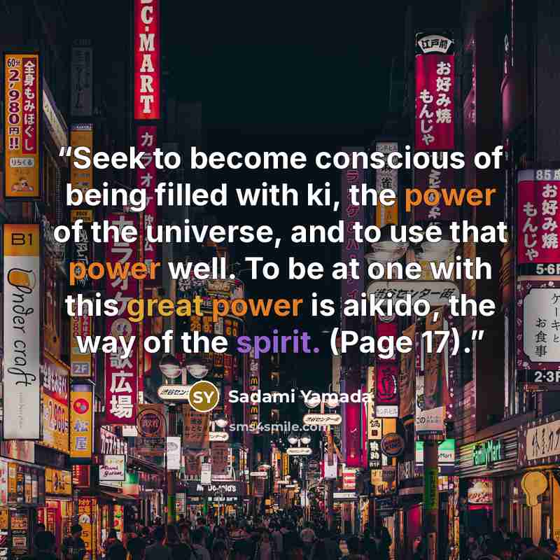 “Seek to become conscious of being filled with ki, the power of the universe, and to use that power well. To be at one with this great power is aikido, the way of the spirit. (Page 17).” quote by Sadami Yamada