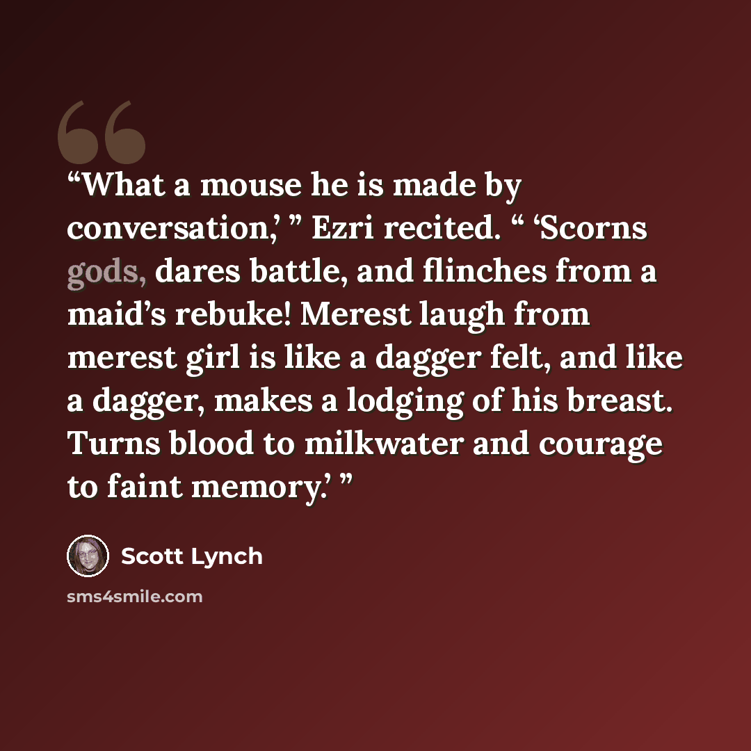 “What a mouse he is made by conversation,’ ” Ezri recited. “ ‘Scorns gods, dares battle, and flinches from a maid’s rebuke! Merest laugh from merest girl is like a dagger felt, and like a dagger, makes a lodging of his breast. Turns blood to milkwater and courage to faint memory.’” quote by Scott Lynch