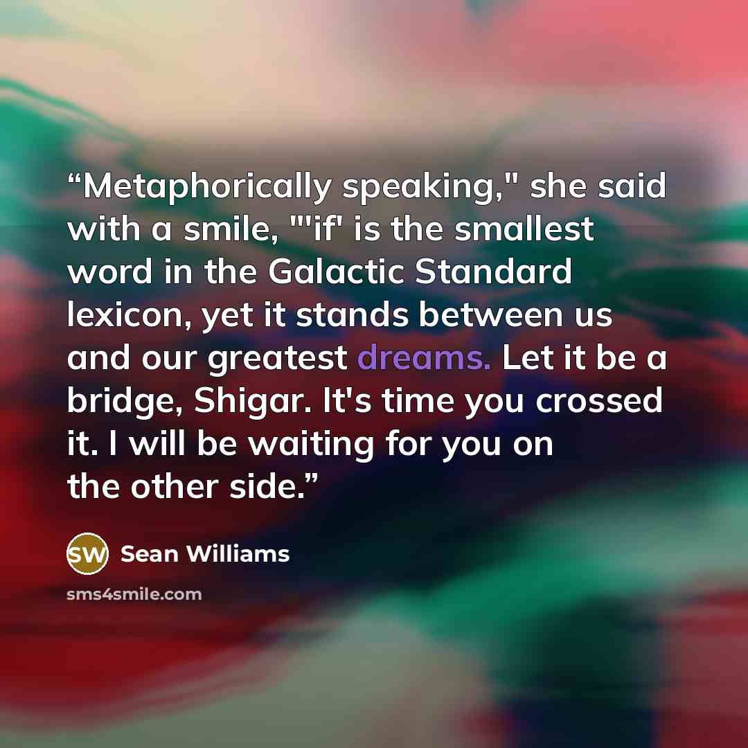 “Metaphorically speaking," she said with a smile, "'if' is the smallest word in the Galactic Standard lexicon, yet it stands between us and our greatest dreams. Let it be a bridge, Shigar. It's time you crossed it. I will be waiting for you on the other side.” quote by Sean Williams