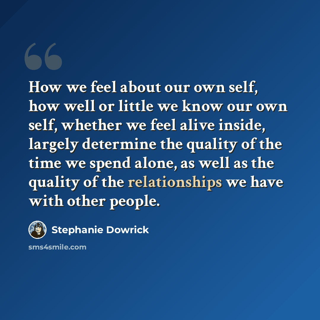 “How we feel about our own self, how well or little we know our own self, whether we feel alive inside, largely determine the quality of the time we spend alone, as well as the quality of the relationships we have with other people.” quote by Stephanie Dowrick