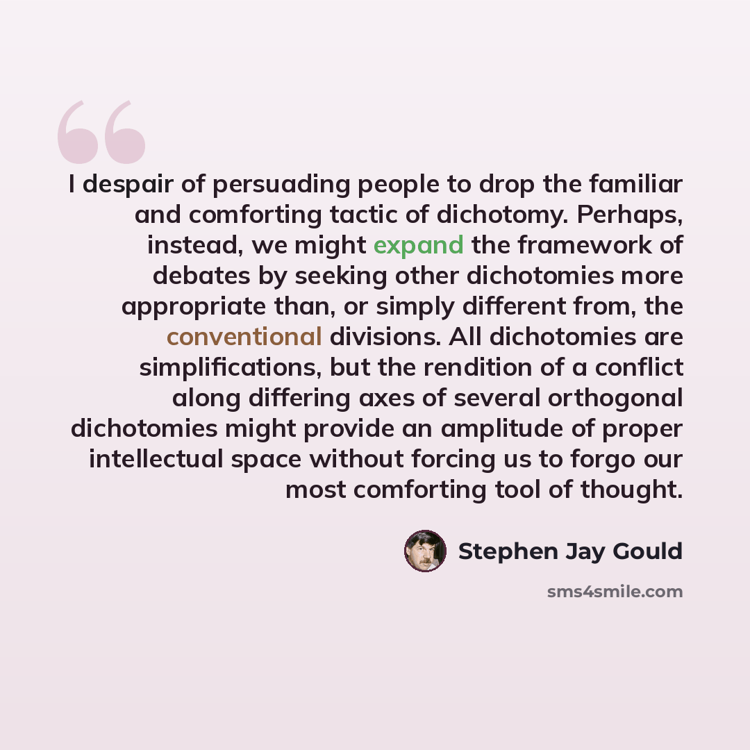 “I despair of persuading people to drop the familiar and comforting tactic of dichotomy. Perhaps, instead, we might expand the framework of debates by seeking other dichotomies more appropriate than, or simply different from, the conventional divisions. All dichotomies are simplifications, but the…” quote by Stephen Jay Gould