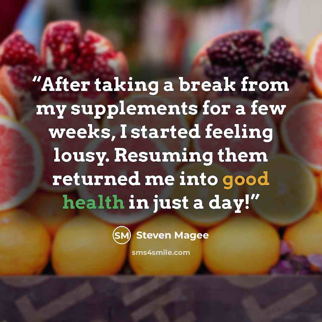 “After taking a break from my supplements for a few weeks, I started feeling lousy. Resuming them returned me into good health in just a day!” quote by Steven Magee
