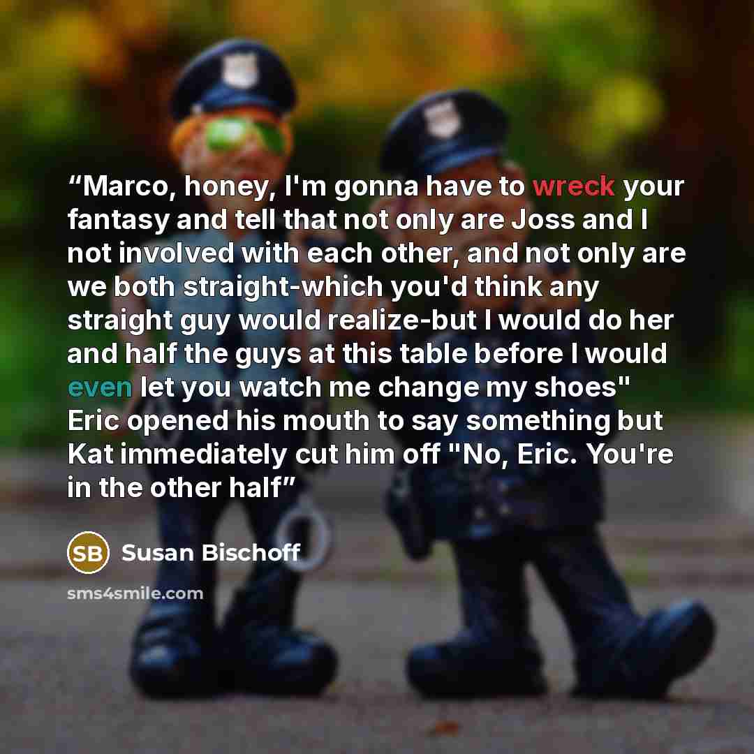 “Marco, honey, I'm gonna have to wreck your fantasy and tell that not only are Joss and I not involved with each other, and not only are we both straight-which you'd think any straight guy would realize-but I would do her and half the guys at this table before I would even let you watch me change…” quote by Susan Bischoff