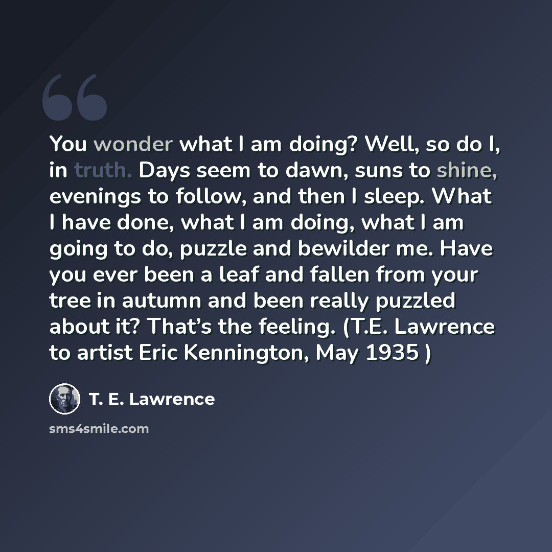 “You wonder what I am doing? Well, so do I, in truth. Days seem to dawn, suns to shine, evenings to follow, and then I sleep. What I have done, what I am doing, what I am going to do, puzzle and bewilder me. Have you ever been a leaf and fallen from your tree in autumn and been really puzzled about…” quote by T. E. Lawrence