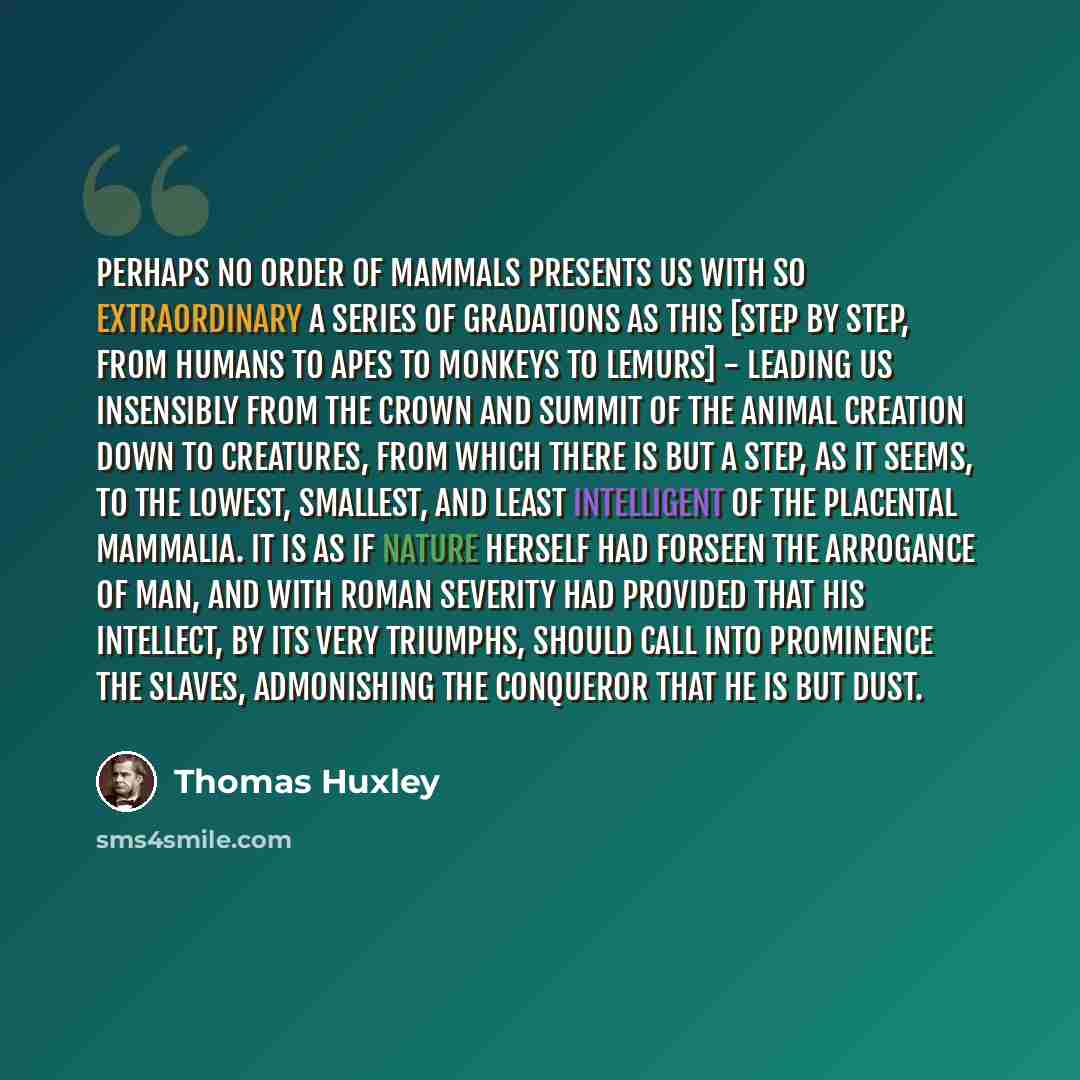 “Perhaps no order of mammals presents us with so extraordinary a series of gradations as this [step by step, from humans to apes to monkeys to lemurs] - leading us insensibly from the crown and summit of the animal creation down to creatures, from which there is but a step, as it seems, to the…” quote by Thomas Huxley