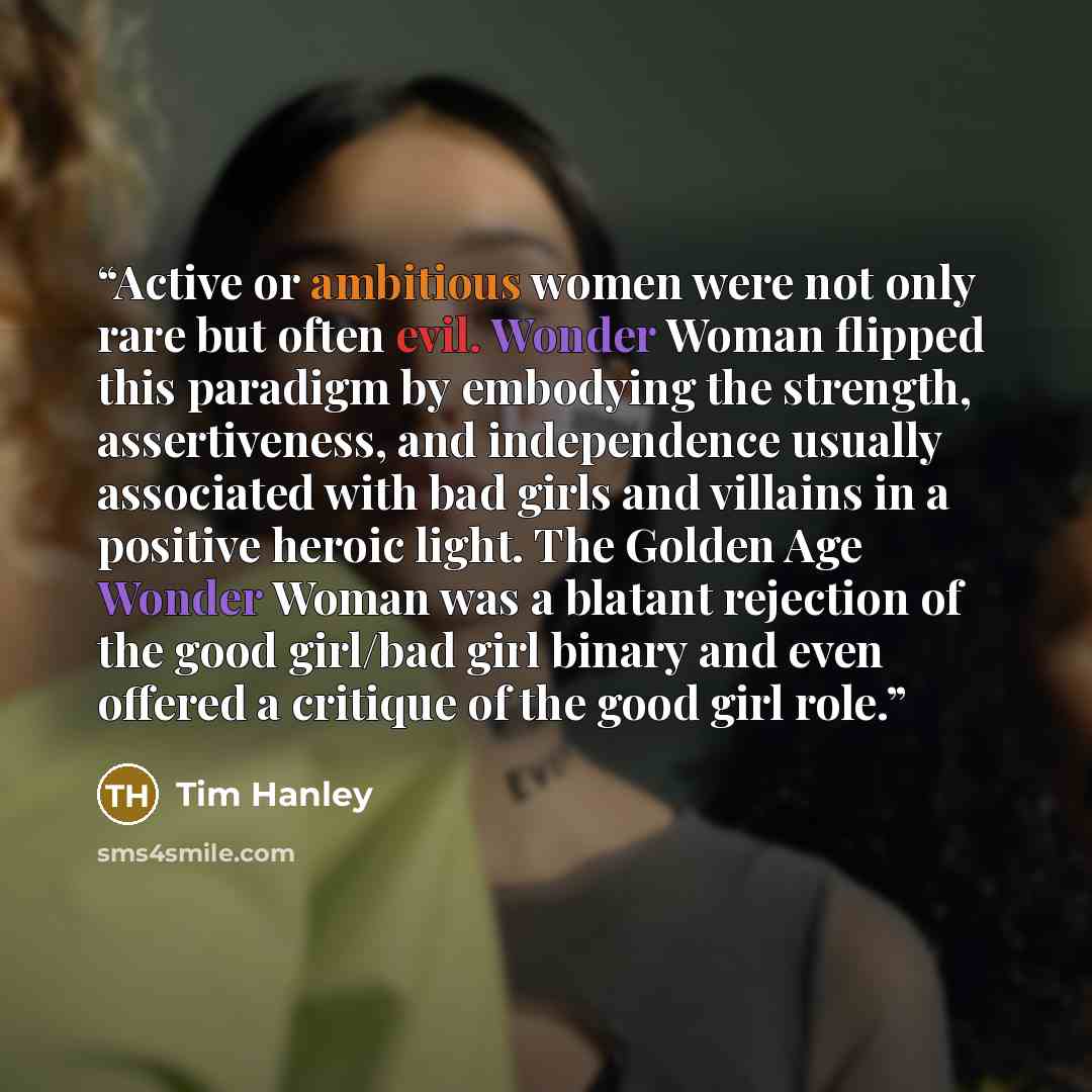 “Active or ambitious women were not only rare but often evil. Wonder Woman flipped this paradigm by embodying the strength, assertiveness, and independence usually associated with bad girls and villains in a positive heroic light. The Golden Age Wonder Woman was a blatant rejection of the good…” quote by Tim Hanley