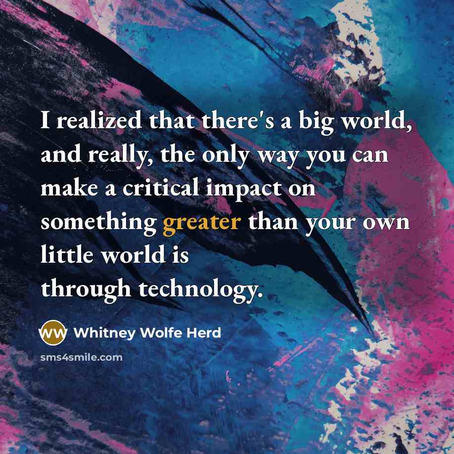 “I realized that there's a big world, and really, the only way you can make a critical impact on something greater than your own little world is through technology.” quote by Whitney Wolfe Herd