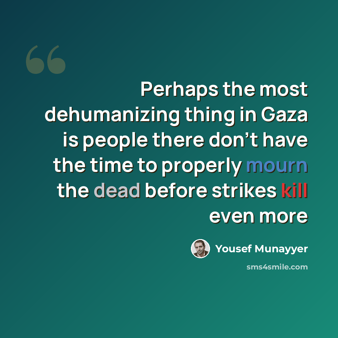 “Perhaps the most dehumanizing thing in Gaza is people there don't have the time to properly mourn the dead before strikes kill even more” quote by Yousef Munayyer