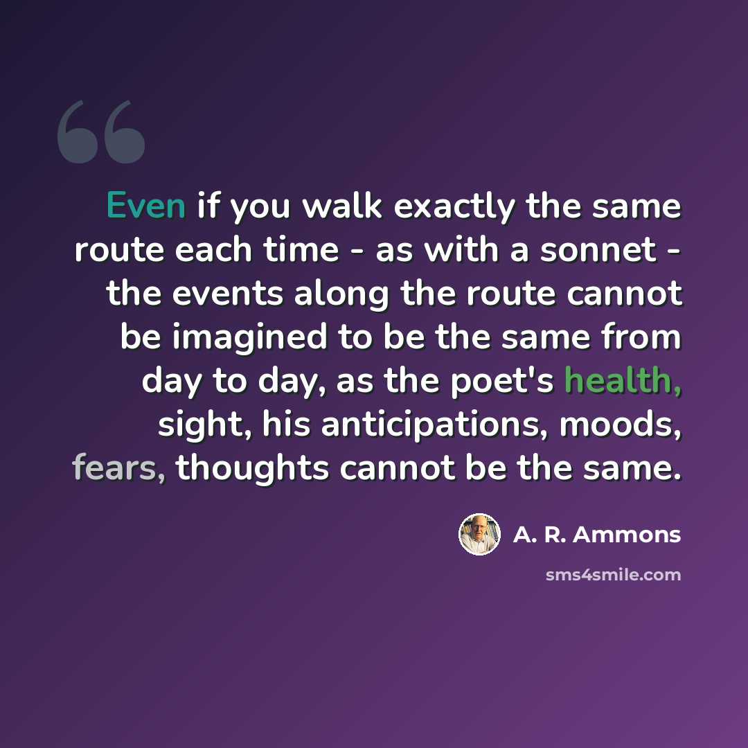 “Even if you walk exactly the same route each time - as with a sonnet - the events along the route cannot be imagined to be the same from day to day, as the poet's health, sight, his anticipations, moods, fears, thoughts cannot be the same.” quote by A. R. Ammons