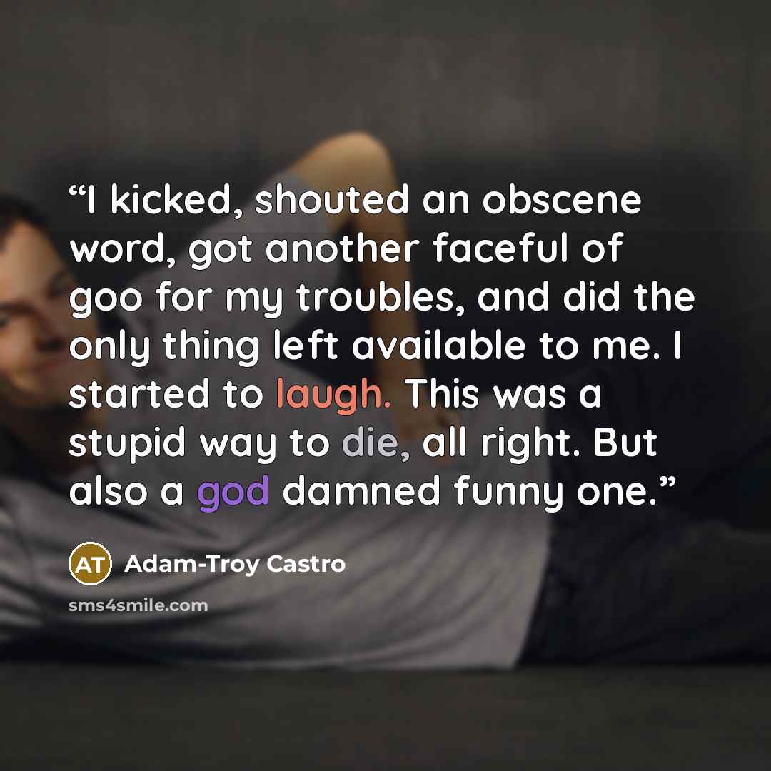 “I kicked, shouted an obscene word, got another faceful of goo for my troubles, and did the only thing left available to me. I started to laugh. This was a stupid way to die, all right. But also a god damned funny one.” quote by Adam-Troy Castro