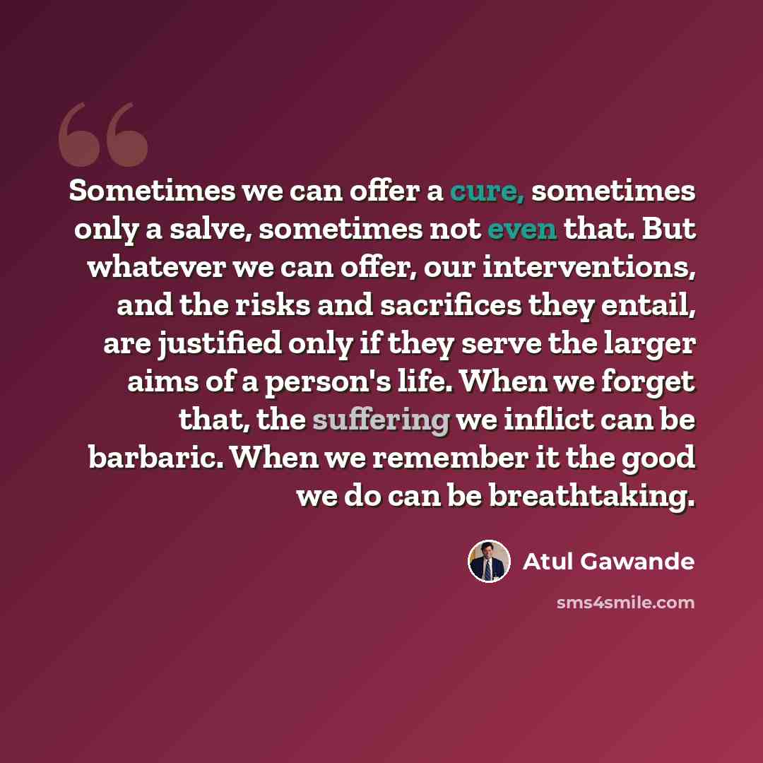 “Sometimes we can offer a cure, sometimes only a salve, sometimes not even that. But whatever we can offer, our interventions, and the risks and sacrifices they entail, are justified only if they serve the larger aims of a person's life. When we forget that, the suffering we inflict can be…” quote by Atul Gawande