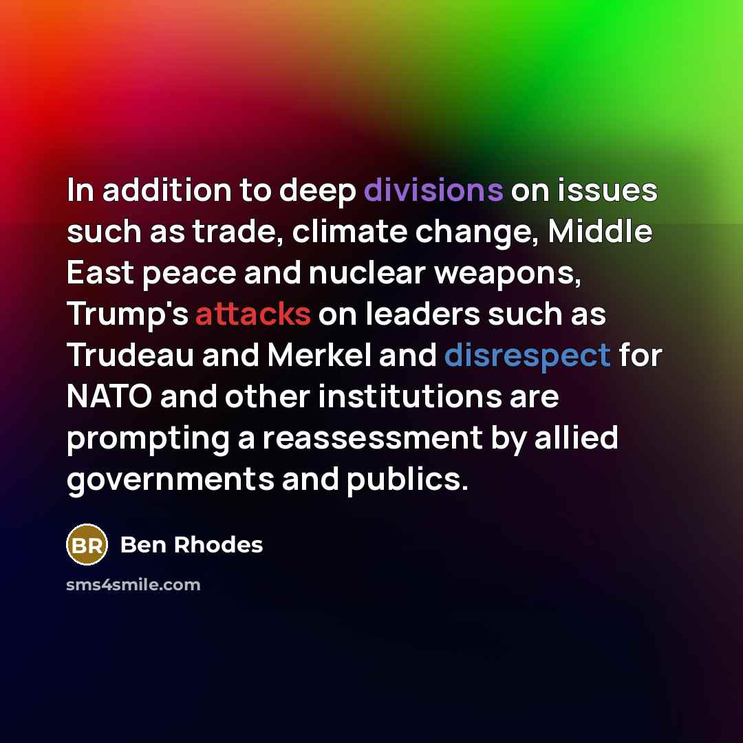 “In addition to deep divisions on issues such as trade, climate change, Middle East peace and nuclear weapons, Trump's attacks on leaders such as Trudeau and Merkel and disrespect for NATO and other institutions are prompting a reassessment by allied governments and publics.” quote by Ben Rhodes