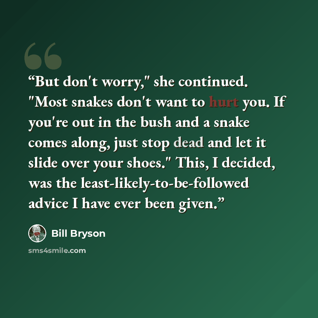 “But don't worry," she continued. "Most snakes don't want to hurt you. If you're out in the bush and a snake comes along, just stop dead and let it slide over your shoes." This, I decided, was the least-likely-to-be-followed advice I have ever been given.” quote by Bill Bryson