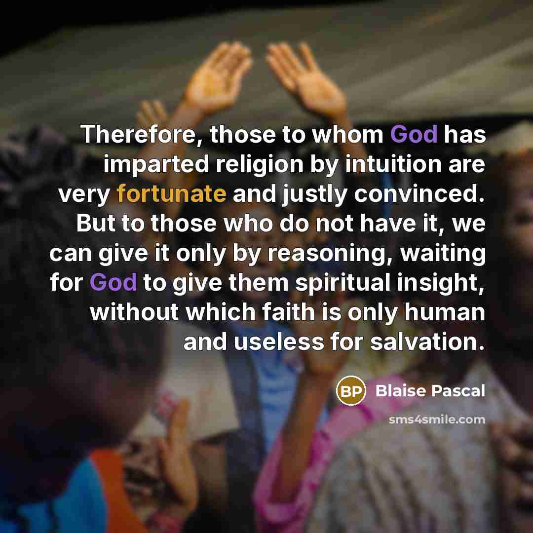 “Therefore, those to whom God has imparted religion by intuition are very fortunate and justly convinced. But to those who do not have it, we can give it only by reasoning, waiting for God to give them spiritual insight, without which faith is only human and useless for salvation.” quote by Blaise Pascal