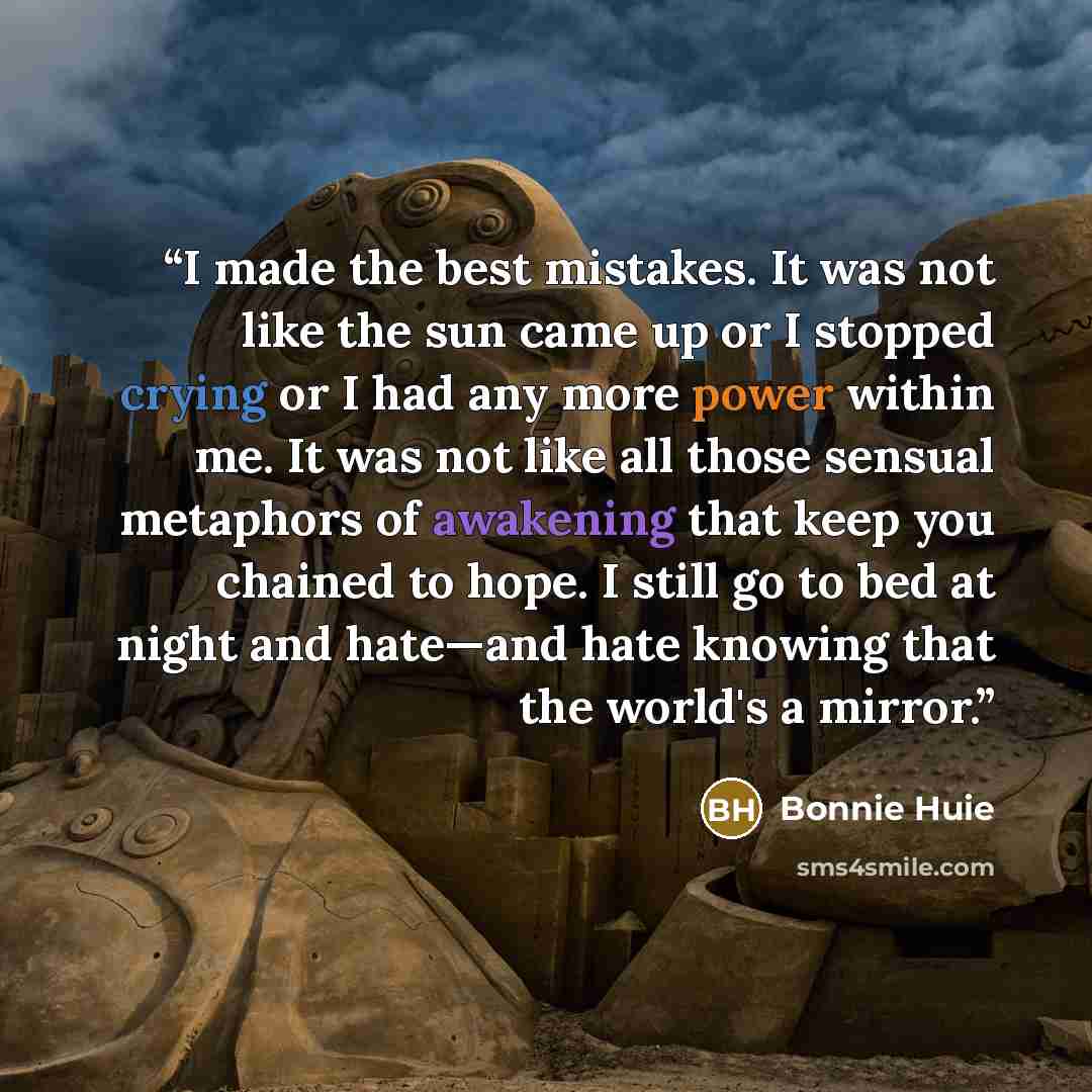 “I made the best mistakes. It was not like the sun came up or I stopped crying or I had any more power within me. It was not like all those sensual metaphors of awakening that keep you chained to hope. I still go to bed at night and hate—and hate knowing that the world's a mirror.” quote by Bonnie Huie