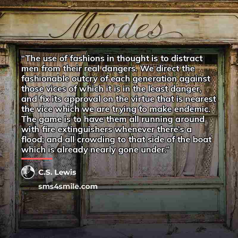 “The use of fashions in thought is to distract men from their real dangers. We direct the fashionable outcry of each generation against those vices of which it is in the least danger, and fix its approval on the virtue that is nearest the vice which we are trying to make endemic. The game is to…” quote by C.S. Lewis