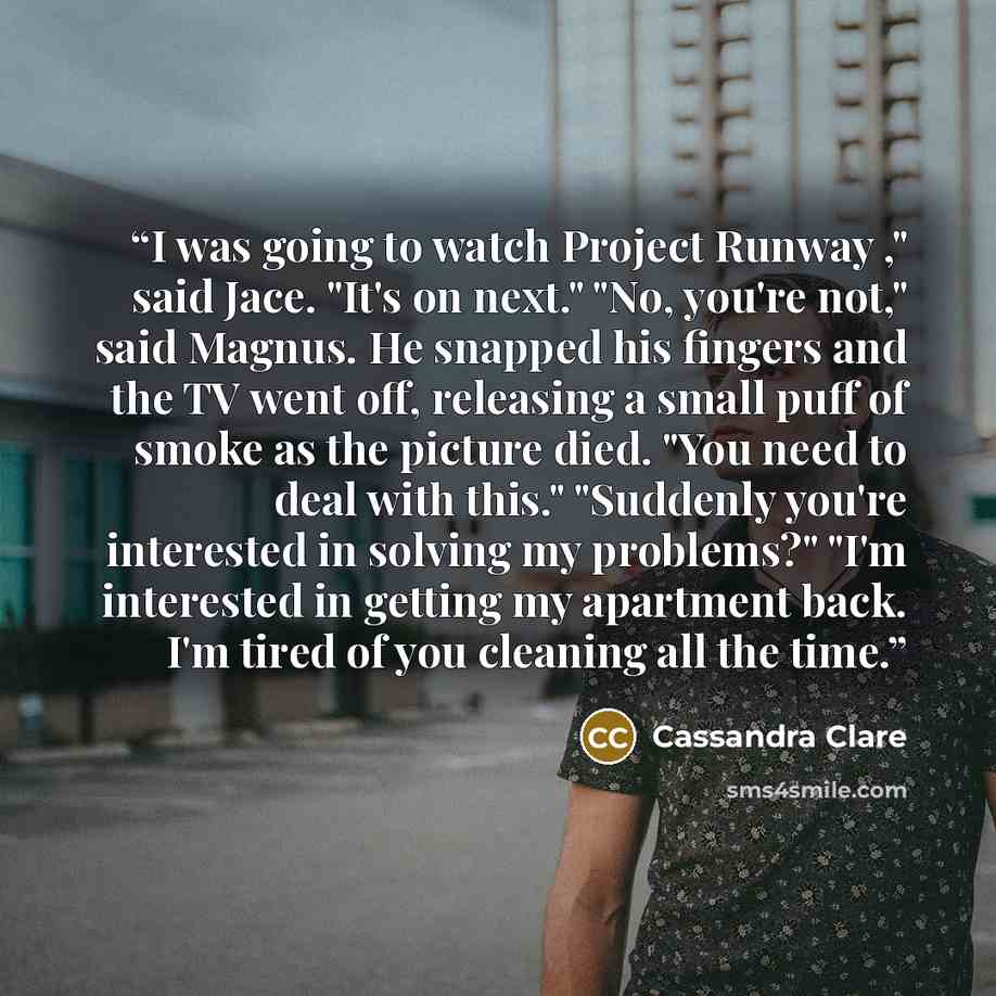 “I was going to watch Project Runway ," said Jace. "It's on next." "No, you're not," said Magnus. He snapped his fingers and the TV went off, releasing a small puff of smoke as the picture died. "You need to deal with this." "Suddenly you're interested in solving my problems?" "I'm interested in…” quote by Cassandra Clare