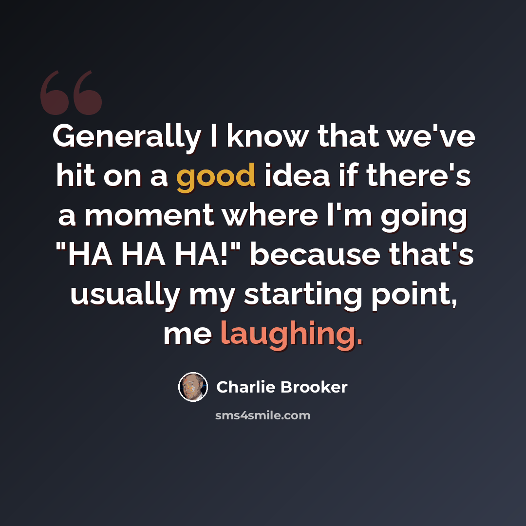 “Generally I know that we've hit on a good idea if there's a moment where I'm going "HA HA HA!" because that's usually my starting point, me laughing.” quote by Charlie Brooker