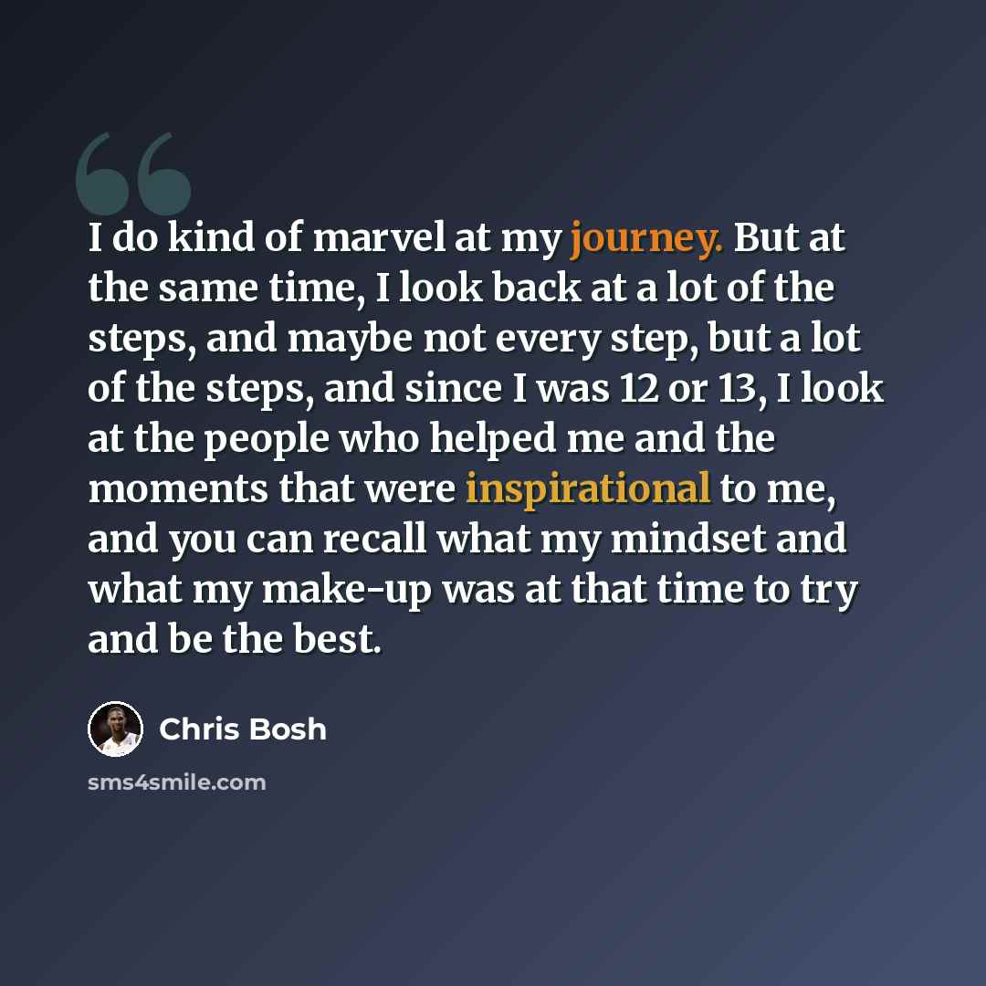 “I do kind of marvel at my journey. But at the same time, I look back at a lot of the steps, and maybe not every step, but a lot of the steps, and since I was 12 or 13, I look at the people who helped me and the moments that were inspirational to me, and you can recall what my mindset and what my…” quote by Chris Bosh