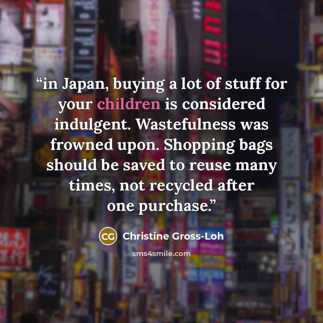 “in Japan, buying a lot of stuff for your children is considered indulgent. Wastefulness was frowned upon. Shopping bags should be saved to reuse many times, not recycled after one purchase.” quote by Christine Gross-Loh