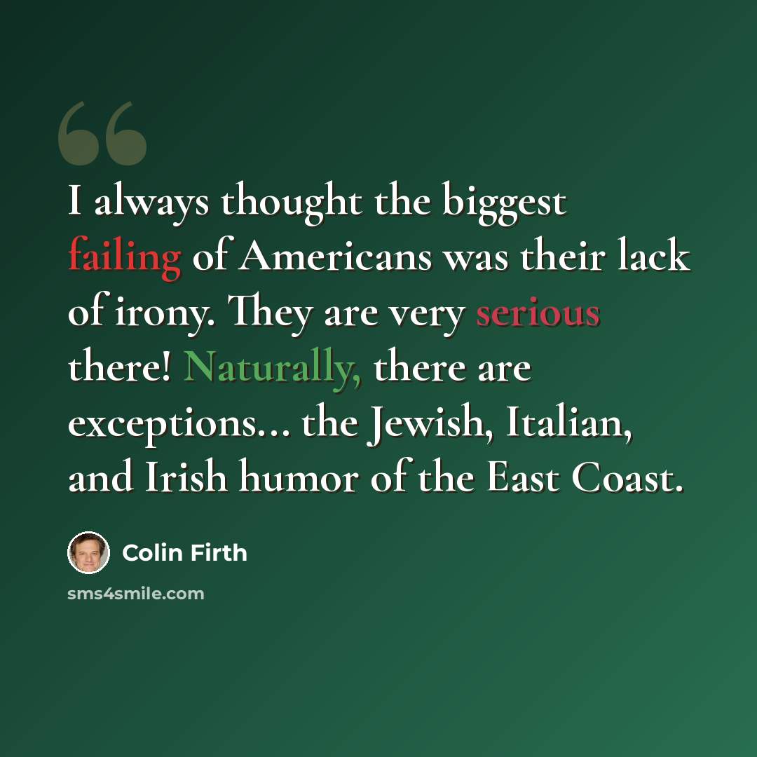 “I always thought the biggest failing of Americans was their lack of irony. They are very serious there! Naturally, there are exceptions... the Jewish, Italian, and Irish humor of the East Coast.” quote by Colin Firth