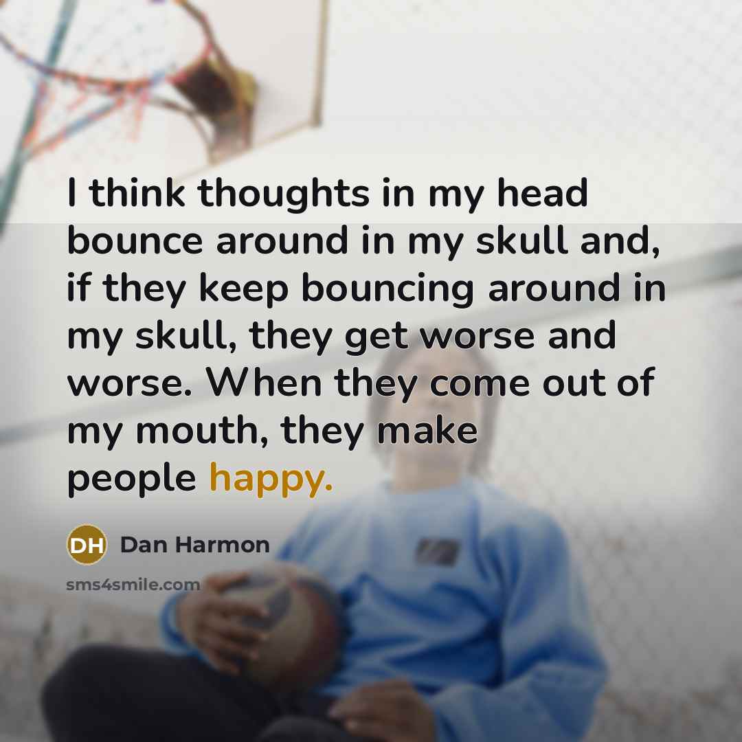 “I think thoughts in my head bounce around in my skull and, if they keep bouncing around in my skull, they get worse and worse. When they come out of my mouth, they make people happy.” quote by Dan Harmon